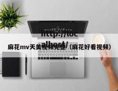 麻花mv天美视频完整（麻花好看视频）